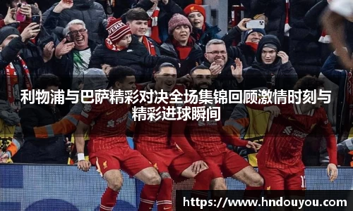 利物浦与巴萨精彩对决全场集锦回顾激情时刻与精彩进球瞬间