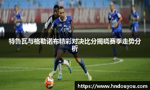 特鲁瓦与格勒诺布精彩对决比分揭晓赛季走势分析